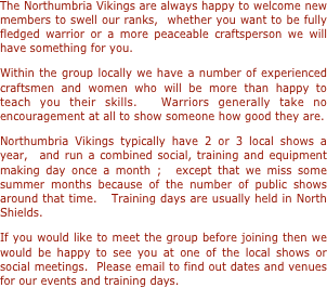 The Northumbria Vikings are always happy to welcome new members to swell our ranks,  whether you want to be fully fledged warrior or a more peaceable craftsperson we will have something for you. 
Within the group locally we have a number of experienced craftsmen and women who will be more than happy to teach you their skills.  Warriors generally take no encouragement at all to show someone how good they are.
Northumbria Vikings typically have 2 or 3 local shows a year,  and run a combined social, training and equipment making day once a month ;  except that we miss some summer months because of the number of public shows around that time.   Training days are usually held in North Shields.
If you would like to meet the group before joining then we would be happy to see you at one of the local shows or social meetings.  Please email to find out dates and venues for our events and training days.