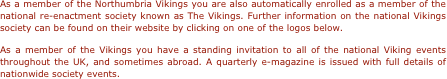 As a member of the Northumbria Vikings you are also automatically enrolled as a member of the national re-enactment society known as The Vikings. Further information on the national Vikings society can be found on their website by clicking on one of the logos below.  
As a member of the Vikings you have a standing invitation to all of the national Viking events throughout the UK, and sometimes abroad. A quarterly e-magazine is issued with full details of nationwide society events.