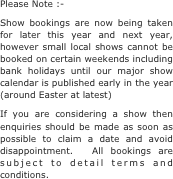 Please Note :-
Show bookings are now being taken for later this year and next year, however small local shows cannot be booked on certain weekends including bank holidays until our major show calendar is published early in the year  (around Easter at latest)
If you are considering a show then enquiries should be made as soon as possible to claim a date and avoid disappointment.  All bookings are subject to detail terms and conditions.
