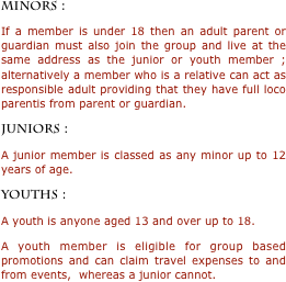 MINORS : 
If a member is under 18 then an adult parent or guardian must also join the group and live at the same address as the junior or youth member ;  alternatively a member who is a relative can act as responsible adult providing that they have full loco parentis from parent or guardian. 
JUNIORS : 
A junior member is classed as any minor up to 12 years of age.   
YOUTHS : 
A youth is anyone aged 13 and over up to 18.  
A youth member is eligible for group based promotions and can claim travel expenses to and from events,  whereas a junior cannot. 