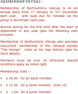 MEMBERSHIP DETAILS :
Membership of Northumbria Vikings is on an annual basis from 1st January to 31st December each year,  with subs due for renewal via the group in November each year.
Anyone joining for the first time after the start of September in any year gets the following year included.
Membership of Northumbria Vikings also provides concurrent membership of the national society “The Vikings”  (click on the logo bottom right for more details).
Members must be over 18 otherwise special conditions apply as noted right.  
Membership costs :-
•    £ 24.00   for an adult member
•    £ 15.00   for a youth member  (over 12)
•    £   1.00   for a junior member