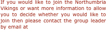 If you would like to join the Northumbria Vikings or want more information to allow you to decide whether you would like to join then please contact the group leader by email at