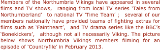 Members of the Northumbria Vikings have appeared in several films and TV shows,  ranging from local TV series ‘Tales from Northumberland’  to national TV ‘Time Team’ ;  several of our members nationally have provided teams of fighting extras for films such as ‘Faintheart’,  and TV drama series like the BBC’s ‘Bonekickers’,  although not all necessarily Viking. The picture below shows Northumbria Vikings members filming for an episode of ‘Countryfile’ in February 2013.