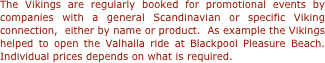 The Vikings are regularly booked for promotional events by companies with a general Scandinavian or specific Viking connection,  either by name or product.  As example the Vikings helped to open the Valhalla ride at Blackpool Pleasure Beach. Individual prices depends on what is required.